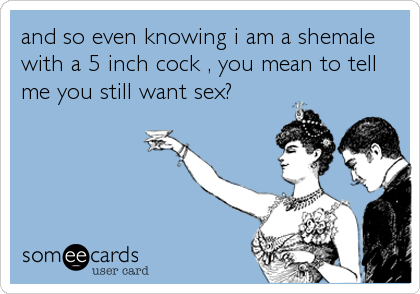 and so even knowing i am a shemale
with a 5 inch cock , you mean to tell
me you still want sex?