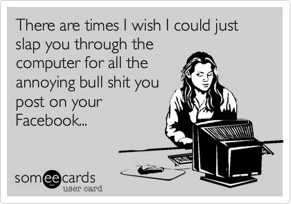 There are times I wish I could just slap you through the
computer for all the
annoying bull shit you
post on your
Facebook...