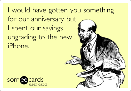 I would have gotten you something
for our anniversary but
I spent our savings
upgrading to the new
iPhone. 