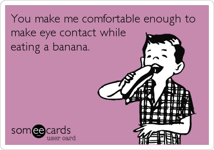 You make me comfortable enough to
make eye contact while
eating a banana.