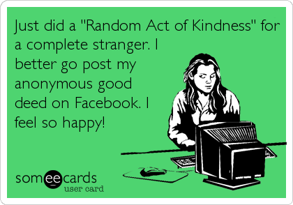 Just did a "Random Act of Kindness" for
a complete stranger. I
better go post my 
anonymous good
deed on Facebook. I
feel so happy!