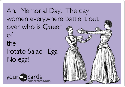 Ah.  Memorial Day.  The day women everywhere battle it out
over who is Queen
of
the
Potato Salad.  Egg! 
No egg!
