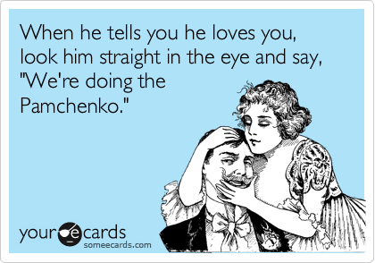 When he tells you he loves you, look him straight in the eye and say, "We're doing the
Pamchenko."