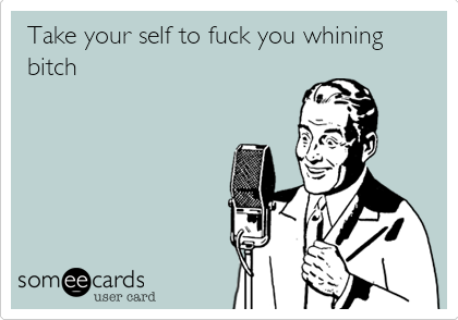 Take your self to fuck you whining
bitch