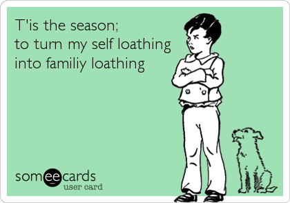 T'is the season; 
to turn my self loathing
into familiy loathing