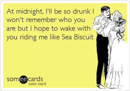 At midnight, I'll be so drunk I
won't remember who you
are but I hope to wake with
you riding me like Sea Biscuit
