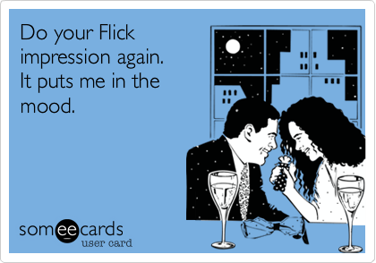 Do your Flick
impression again.
It puts me in the
mood.