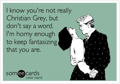 I know you're not really
Christian Grey, but
don't say a word.
I'm horny enough
to keep fantasizing
that you are.