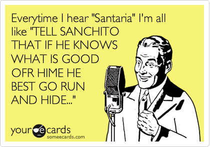 Everytime I hear "Santaria" I'm all like "TELL SANCHITO
THAT IF HE KNOWS
WHAT IS GOOD
OFR HIME HE
BEST GO RUN
AND HIDE..."