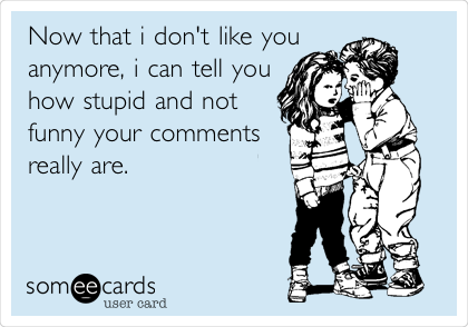 Now that i don't like you
anymore, i can tell you
how stupid and not
funny your comments
really are.