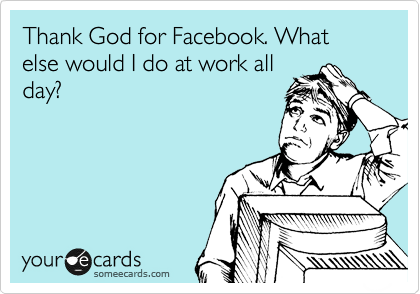 Thank God for Facebook. What else would I do at work all
day?