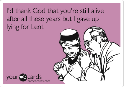 I'd say I'm thanking God that you're still alive after all these years but I gave up lying for
Lent.
