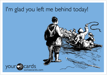 I'm glad you left me behind today!