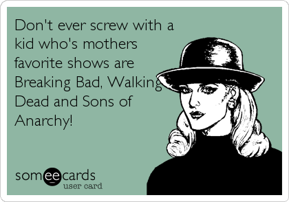 Don't ever screw with a
kid who's mothers
favorite shows are
Breaking Bad, Walking
Dead and Sons of
Anarchy!
