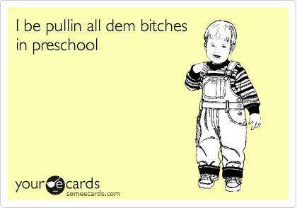 I be pullin all dem bitches
in preschool