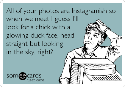 All of your photos are Instagramish so
when we meet I guess I'll
look for a chick with a
glowing duck face, head
straight but looking
in the sky, right?