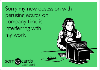 Sorry my new obsession with  perusing ecards on
company time is
interferring with 
my work.
