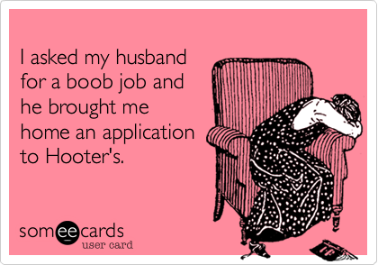 
I asked my husband 
for a boob job and 
he brought me
home an application
to Hooter's.