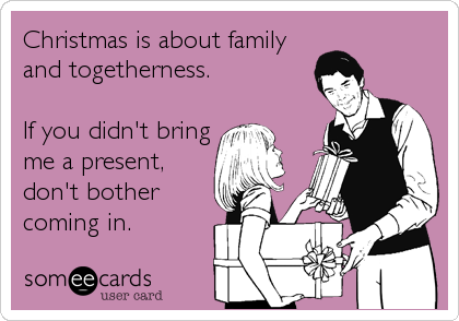 Christmas is about family
and togetherness.

If you didn't bring
me a present,
don't bother
coming in.