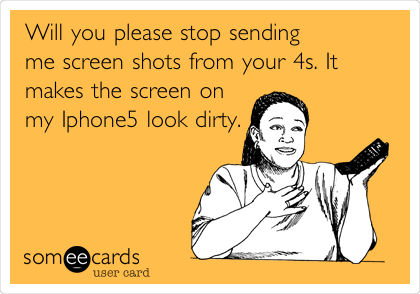 Will you please stop sending
me screen shots from your 4s. It
makes the screen on
my Iphone5 look dirty.

