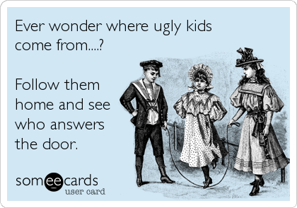 Ever wonder where ugly kids
come from....?

Follow them 
home and see
who answers
the door.
