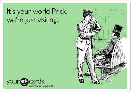 It's your world Prick, 
we're just visiting.