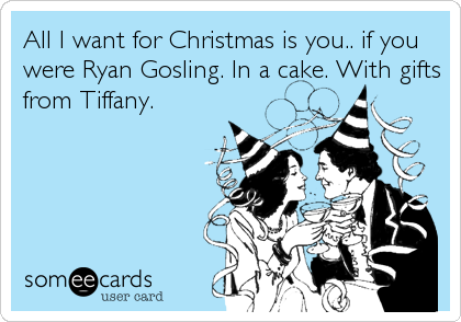 All I want for Christmas is you.. if you
were Ryan Gosling. In a cake. With gifts
from Tiffany.
