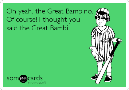 Oh yeah, the Great Bambino.
Of course! I thought you
said the Great Bambi.