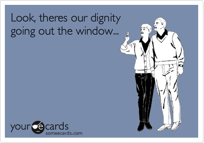 Look, theres our dignity
going out the window...