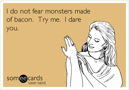 I do not fear monsters made
of bacon.  Try me.  I dare
you.