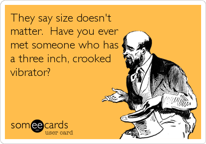 They say size doesn't
matter.  Have you ever
met someone who has
a three inch, crooked
vibrator?