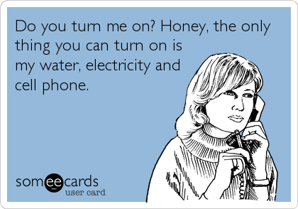 Do you turn me on? Honey, the only
thing you can turn on is
my water, electricity and
cell phone.