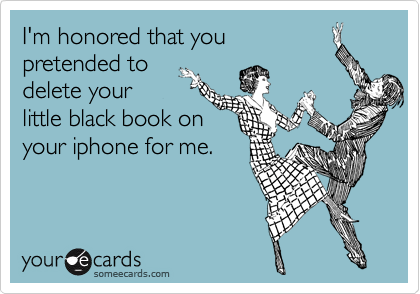 I'm honored that you
pretended to
delete your
little black book on
your iphone for me.