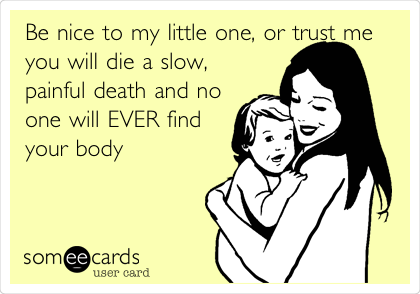 Be nice to my little one, or trust me
you will die a slow,
painful death and no
one will EVER find
your body