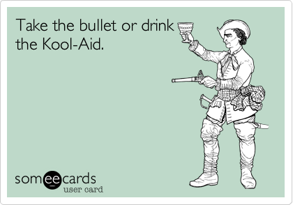 Take the bullet or drink
the Kool-Aid.