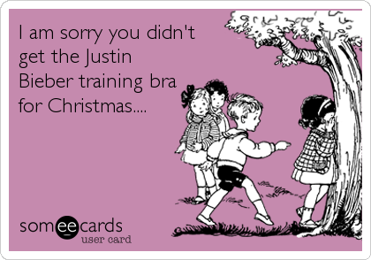 I am sorry you didn't 
get the Justin
Bieber training bra 
for Christmas....