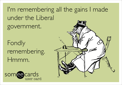 I'm remembering all the gains I made
under the Liberal
government.

Fondly
remembering.
Hmmm.