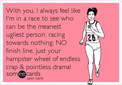 With you, I always feel like
I'm in a race to see who
can be the meanest 
ugliest person, racing
towards nothing; NO   
finish line, just your
hampster wheel of endless
crap & pointless drama!