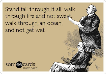 Stand tall through it all, walk
through fire and not sweat,
walk through an ocean
and not get wet