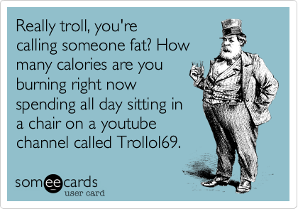 Really troll, you're
calling someone fat? How
many calories are you
burning right now
spending all day sitting in
a chair on a youtube
channel called Trollol69.