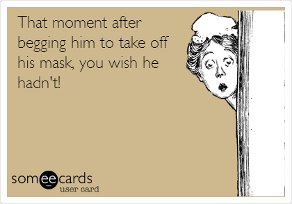 That moment after
begging him to take off
his mask, you wish he
hadn't!