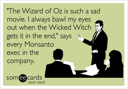 "The Wizard of Oz is such a sad movie. I always bawl my eyes
out when the Wicked Witch
gets it in the end," says
every Monsanto
exec in the
company.