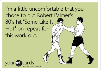 I'm a little uncomfortable that you chose to put Robert Palmer's
80's hit "Some Like It
Hot" on repeat for
this work out.