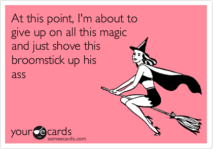 At this point, I'm about to 
give up on all this magic
and just shove this
broomstick up his 
ass