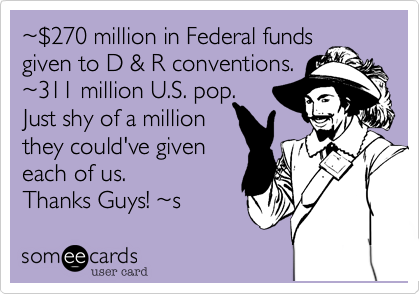~%24270 million in Federal fundsgiven to D %26 R conventions. ~311 million U.S. pop. Just shy of a million they could've giveneach of us.Thanks Guys! ~s  