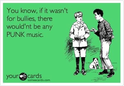 You know, if it wasn't
for bullies, there
would'nt be any
PUNK music.