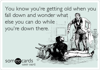 You know you're getting old when you
fall down and wonder what
else you can do while
you're down there.