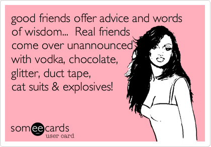 good friends offer advice and words of wisdom...  Real friends
come over unannounced
with vodka, chocolate, 
glitter, duct tape,
cat suits & explosives! 