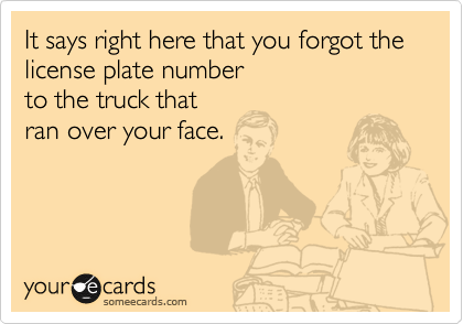 It says right here that you forgot the liscence plate number
to the truck that
ran over your face.