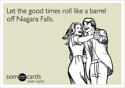 Let the good times roll like a barrel off Niagara Falls.